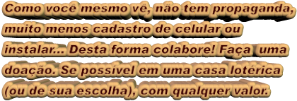 Como você mesmo vê, não tem propaganda, muito menos cadastro de celular ou  instalar... Desta forma colabore! Faça  uma  doação. Se possível em uma casa lotérica  (ou de sua escolha), com qualquer valor.