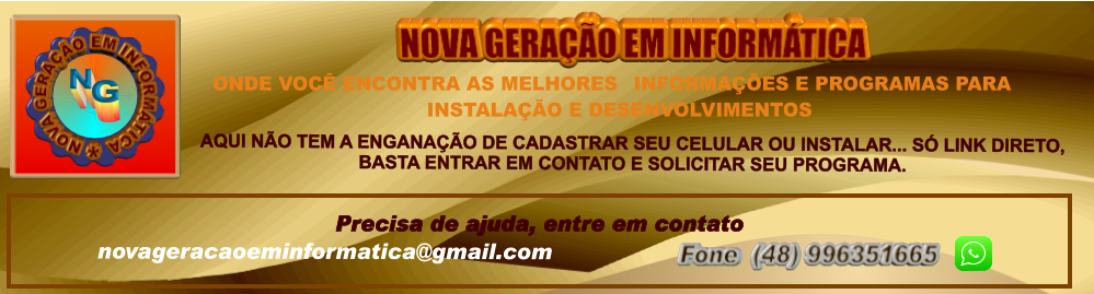 novageracaoeminformatica@gmail.com Precisa de ajuda, entre em contato  Fone  (48) 996351665         AQUI NÃO TEM A ENGANAÇÃO DE CADASTRAR SEU CELULAR OU INSTALAR... SÓ LINK DIRETO,  BASTA ENTRAR EM CONTATO E SOLICITAR SEU PROGRAMA. ONDE VOCÊ ENCONTRA AS MELHORES INFORMAÇÕES E PROGRAMAS PARA INSTALAÇÃO E DESENVOLVIMENTOS NOVA GERAÇÃO EM INFORMÁTICA