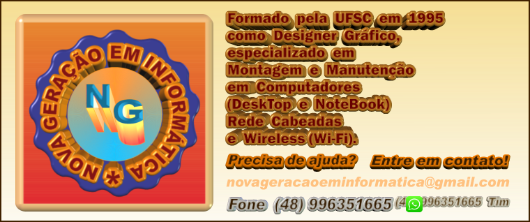 (48) 996351665  Tim Formado  pela  UFSC  em  1995 como  Designer  Gráfico,  especializado  em Montagem  e  Manutenção em  Computadores (DeskTop  e  NoteBook) Rede  Cabeadas e  Wireless (Wi-Fi).  Precisa de ajuda?  Entre em contato!  Fone  (48) 996351665 novageracaoeminformatica@gmail.com