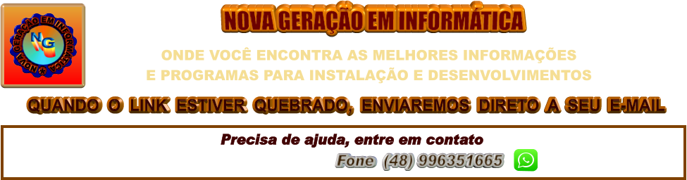 QUANDO  O  LINK  ESTIVER  QUEBRADO,  ENVIAREMOS  DIRETO  A  SEU  E-MAIL NOVA GERAÇÃO EM INFORMÁTICA Precisa de ajuda, entre em contato ngeminfo@gmail.com  Fone  (48) 996351665         ONDE VOCÊ ENCONTRA AS MELHORES INFORMAÇÕES  E PROGRAMAS PARA INSTALAÇÃO E DESENVOLVIMENTOS